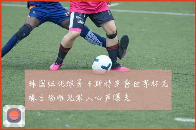 韩国归化球员卡斯特罗普世界杯无缘出场难见家人心声曝光