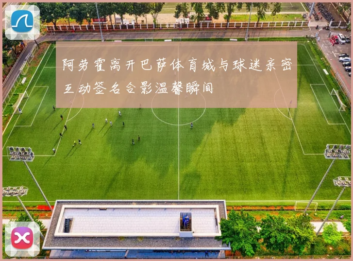 阿劳霍离开巴萨体育城与球迷亲密互动签名合影温馨瞬间