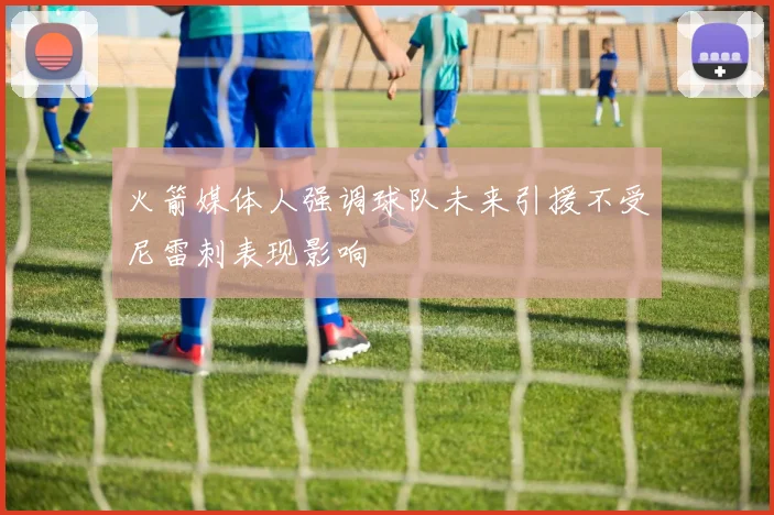 火箭媒体人强调球队未来引援不受尼雷刺表现影响