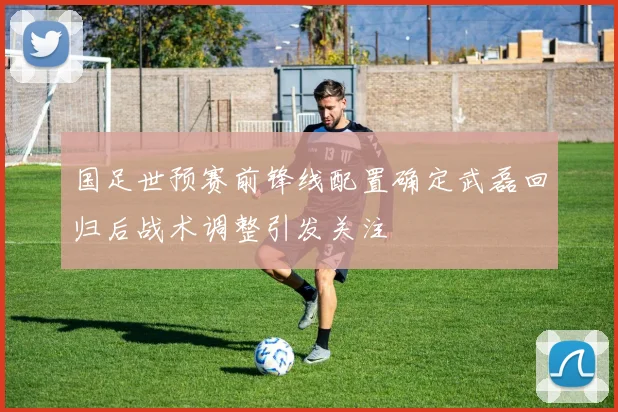 国足世预赛前锋线配置确定武磊回归后战术调整引发关注