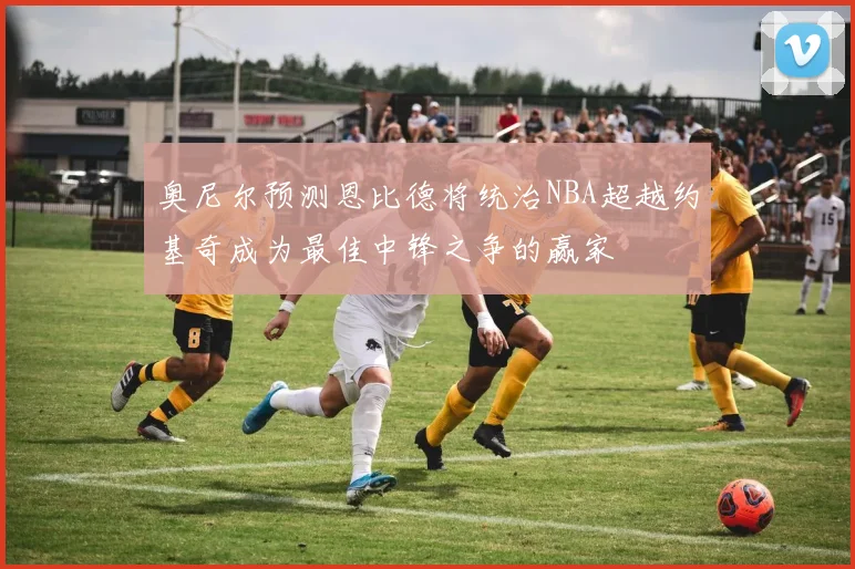奥尼尔预测恩比德将统治NBA超越约基奇成为最佳中锋之争的赢家