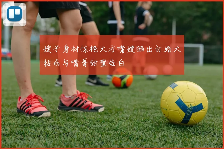 嫂子身材惊艳大方嘴嫂晒出订婚大钻戒与嘴哥甜蜜告白
