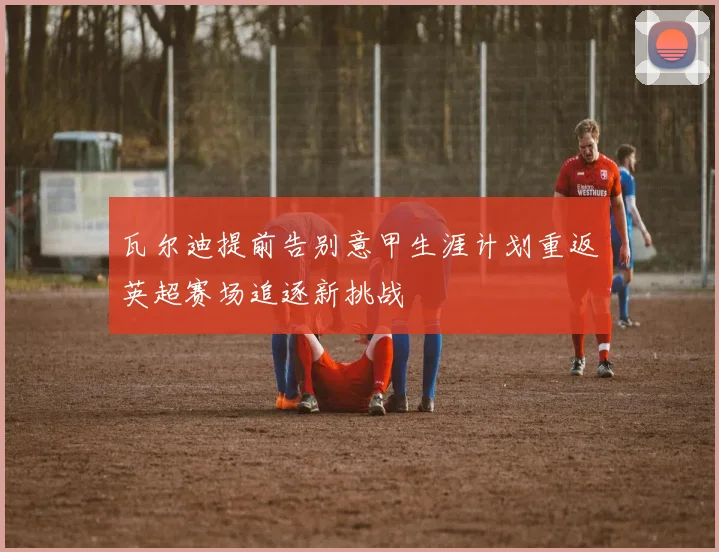 瓦尔迪提前告别意甲生涯计划重返英超赛场追逐新挑战