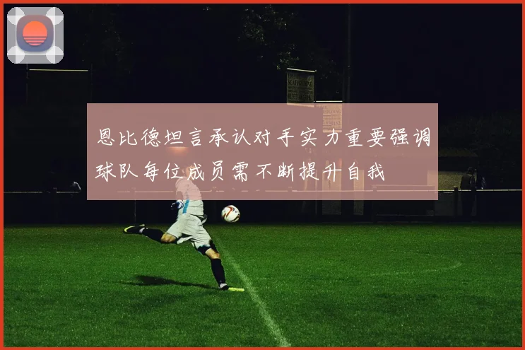 恩比德坦言承认对手实力重要强调球队每位成员需不断提升自我