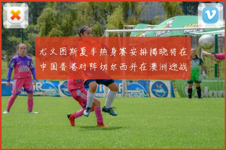 尤文图斯夏季热身赛安排揭晓将在中国香港对阵切尔西并在澳洲迎战国米