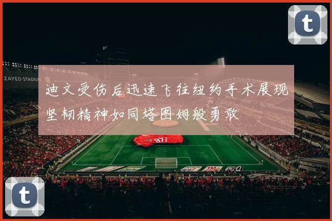 迪文受伤后迅速飞往纽约手术展现坚韧精神如同塔图姆般勇敢