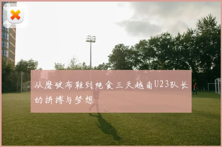 从磨破布鞋到绝食三天越南U23队长的拼搏与梦想