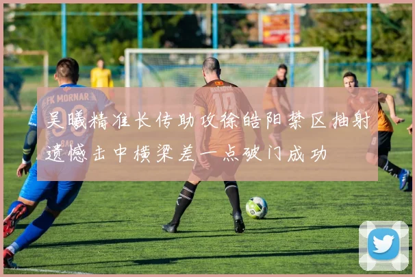 吴曦精准长传助攻徐皓阳禁区抽射遗憾击中横梁差一点破门成功