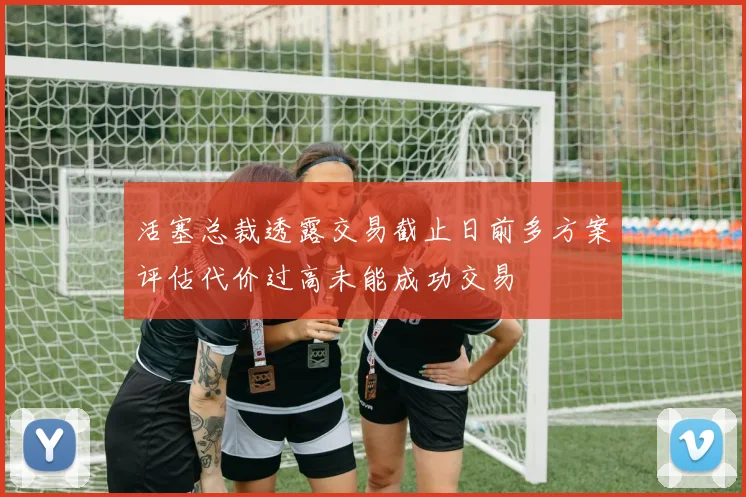 活塞总裁透露交易截止日前多方案评估代价过高未能成功交易